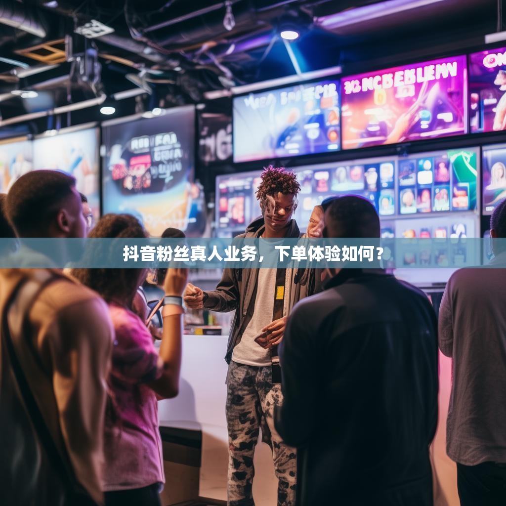 抖音粉丝真人业务，下单体验如何？